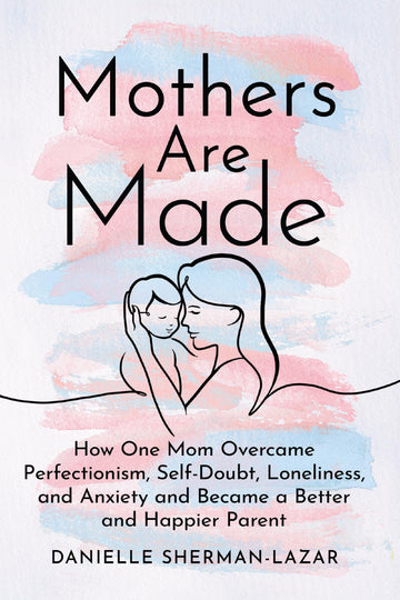 Mothers Are Made: How One Mom Overcame Perfectionism, Self-Doubt, Loneliness, and Anxiety and Became a Better and Happier Parent